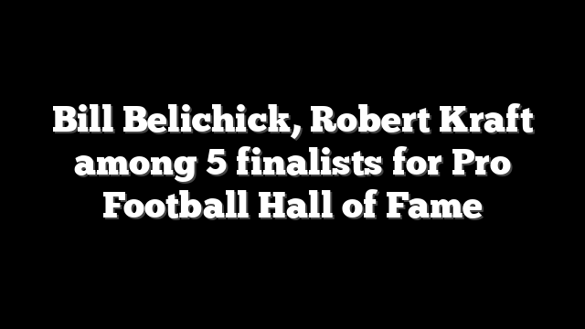 Bill Belichick, Robert Kraft among 5 finalists for Pro Football Hall of Fame