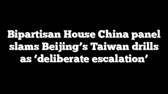 Bipartisan House China panel slams Beijing’s Taiwan drills as ‘deliberate escalation’