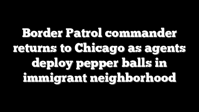 Border Patrol commander returns to Chicago as agents deploy pepper balls in immigrant neighborhood