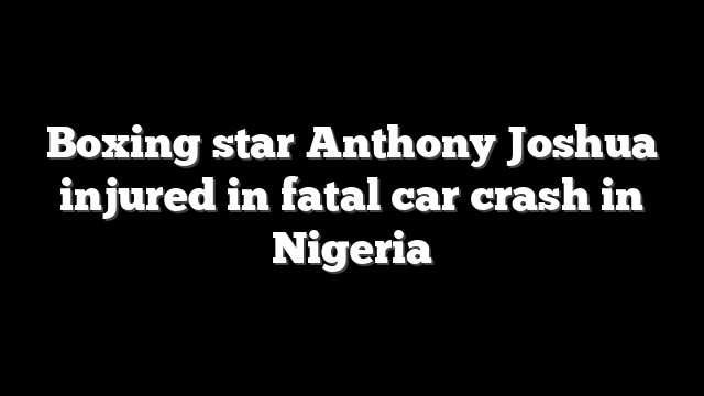 Boxing star Anthony Joshua injured in fatal car crash in Nigeria