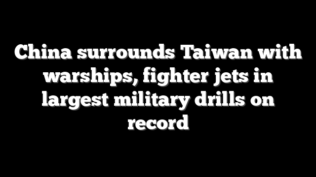China surrounds Taiwan with warships, fighter jets in largest military drills on record