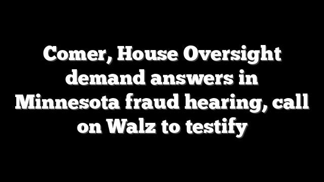 Comer, House Oversight demand answers in Minnesota fraud hearing, call on Walz to testify