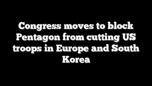 Congress moves to block Pentagon from cutting US troops in Europe and South Korea