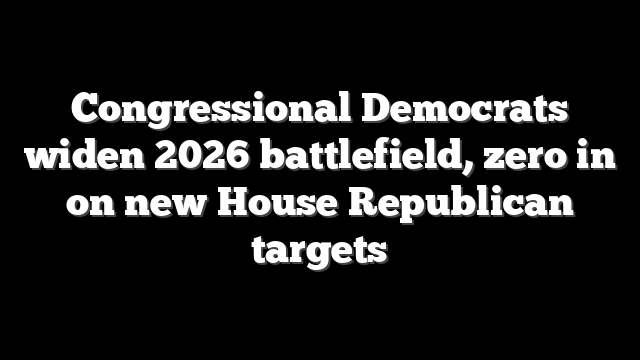 Congressional Democrats widen 2026 battlefield, zero in on new House Republican targets
