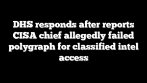 DHS responds after reports CISA chief allegedly failed polygraph for classified intel access