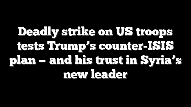 Deadly strike on US troops tests Trump’s counter-ISIS plan — and his trust in Syria’s new leader