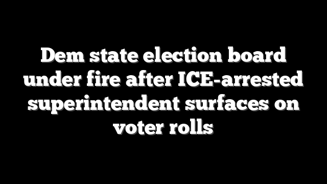 Dem state election board under fire after ICE-arrested superintendent surfaces on voter rolls