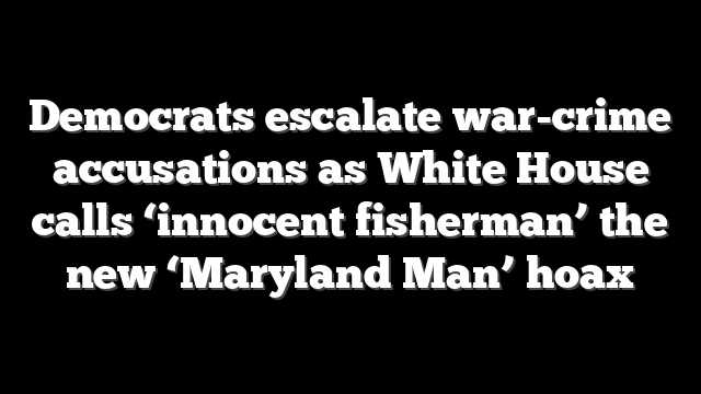 Democrats escalate war-crime accusations as White House calls ‘innocent fisherman’ the new ‘Maryland Man’ hoax