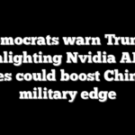 Democrats warn Trump greenlighting Nvidia AI chip sales could boost China’s military edge