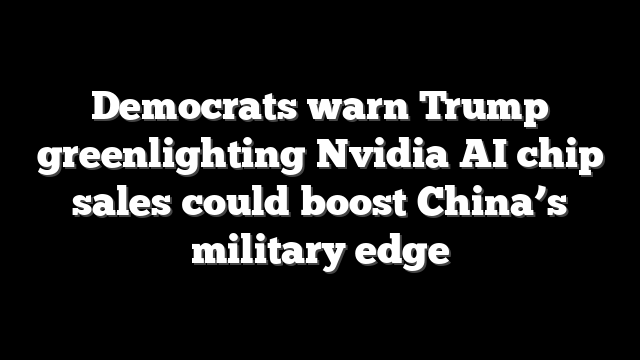 Democrats warn Trump greenlighting Nvidia AI chip sales could boost China’s military edge