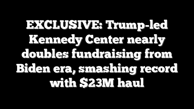 EXCLUSIVE: Trump-led Kennedy Center nearly doubles fundraising from Biden era, smashing record with $23M haul