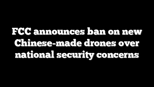 FCC announces ban on new Chinese-made drones over national security concerns