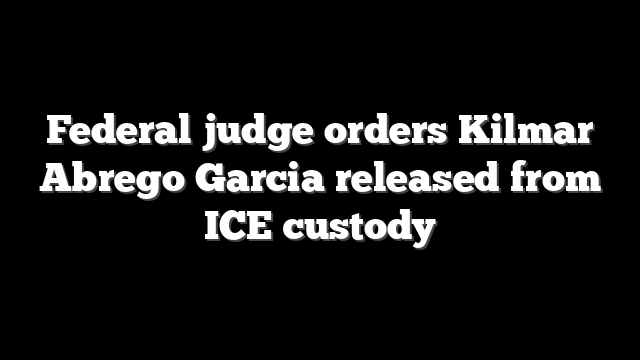 Federal judge orders Kilmar Abrego Garcia released from ICE custody