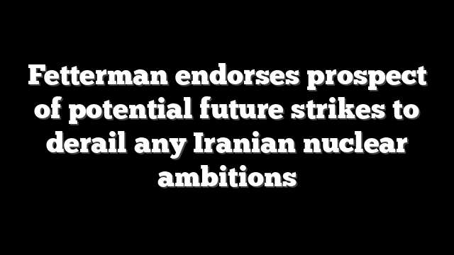 Fetterman endorses prospect of potential future strikes to derail any Iranian nuclear ambitions