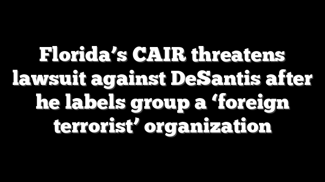 Florida’s CAIR threatens lawsuit against DeSantis after he labels group a ‘foreign terrorist’ organization