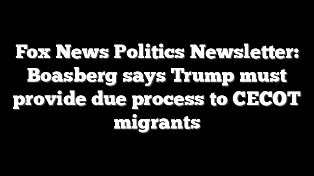Fox News Politics Newsletter: Boasberg says Trump must provide due process to CECOT migrants