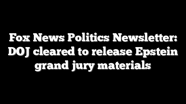 Fox News Politics Newsletter: DOJ cleared to release Epstein grand jury materials