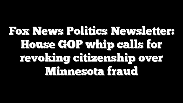 Fox News Politics Newsletter: House GOP whip calls for revoking citizenship over Minnesota fraud