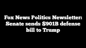Fox News Politics Newsletter: Senate sends $901B defense bill to Trump