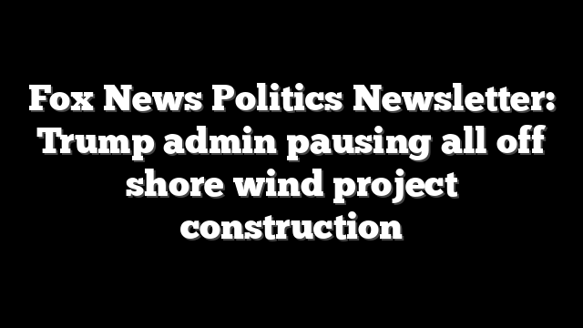 Fox News Politics Newsletter: Trump admin pausing all off shore wind project construction