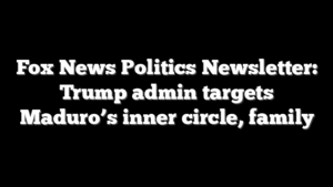 Fox News Politics Newsletter: Trump admin targets Maduro’s inner circle, family