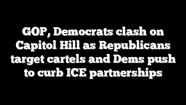 GOP, Democrats clash on Capitol Hill as Republicans target cartels and Dems push to curb ICE partnerships