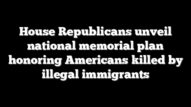 House Republicans unveil national memorial plan honoring Americans killed by illegal immigrants
