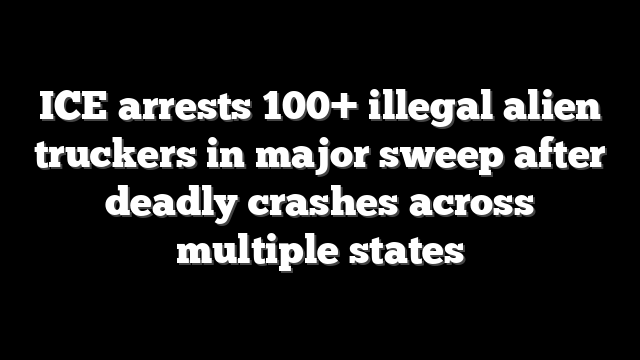 ICE arrests 100+ illegal alien truckers in major sweep after deadly crashes across multiple states