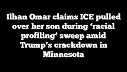Ilhan Omar claims ICE pulled over her son during ‘racial profiling’ sweep amid Trump’s crackdown in Minnesota