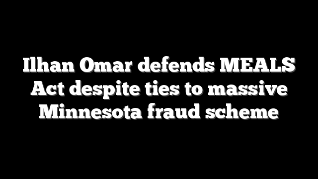 Ilhan Omar defends MEALS Act despite ties to massive Minnesota fraud scheme