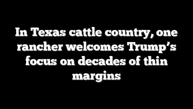 In Texas cattle country, one rancher welcomes Trump’s focus on decades of thin margins