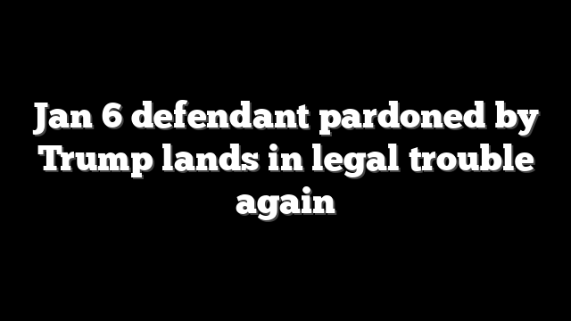 Jan 6 defendant pardoned by Trump lands in legal trouble again
