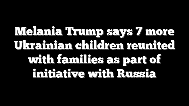 Melania Trump says 7 more Ukrainian children reunited with families as part of initiative with Russia