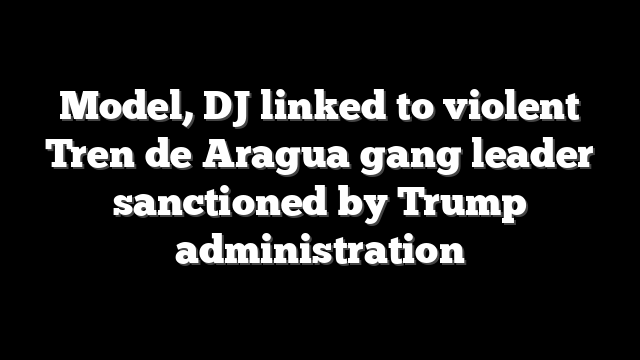 Model, DJ linked to violent Tren de Aragua gang leader sanctioned by Trump administration