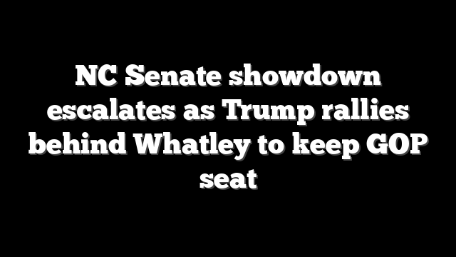 NC Senate showdown escalates as Trump rallies behind Whatley to keep GOP seat