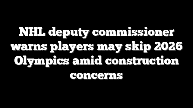 NHL deputy commissioner warns players may skip 2026 Olympics amid construction concerns