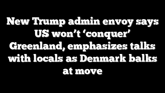 New Trump admin envoy says US won’t ‘conquer’ Greenland, emphasizes talks with locals as Denmark balks at move