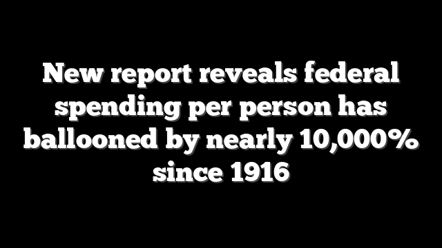 New report reveals federal spending per person has ballooned by nearly 10,000% since 1916