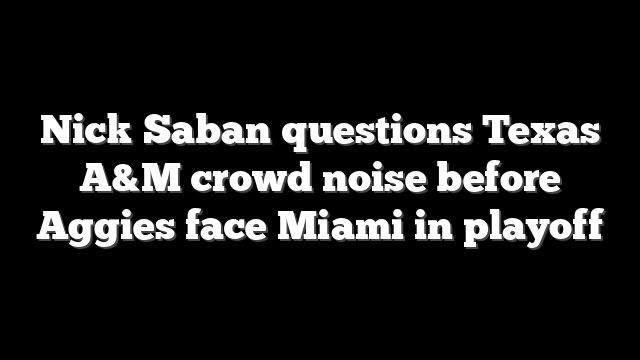 Nick Saban questions Texas A&M crowd noise before Aggies face Miami in playoff