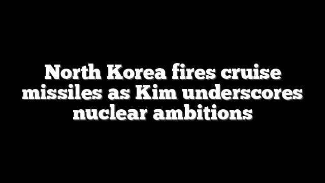 North Korea fires cruise missiles as Kim underscores nuclear ambitions
