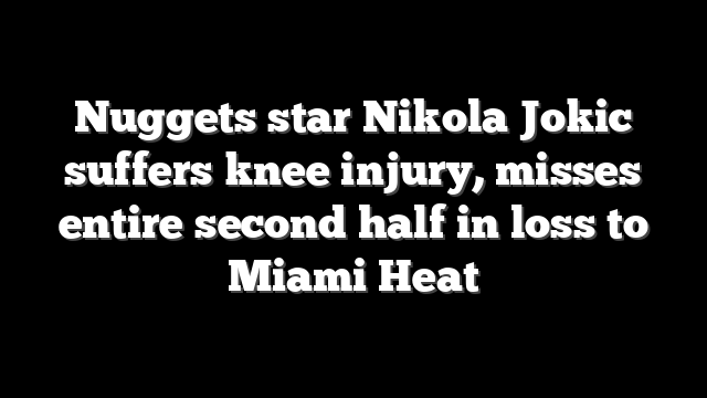 Nuggets star Nikola Jokic suffers knee injury, misses entire second half in loss to Miami Heat