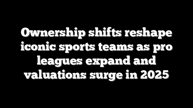 Ownership shifts reshape iconic sports teams as pro leagues expand and valuations surge in 2025
