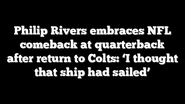 Philip Rivers embraces NFL comeback at quarterback after return to Colts: ‘I thought that ship had sailed’