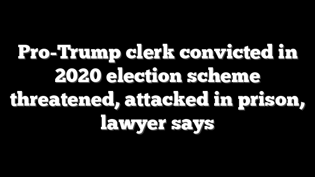 Pro-Trump clerk convicted in 2020 election scheme threatened, attacked in prison, lawyer says