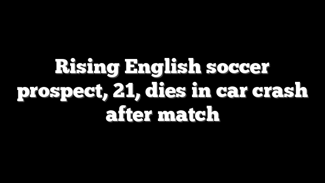 Rising English soccer prospect, 21, dies in car crash after match