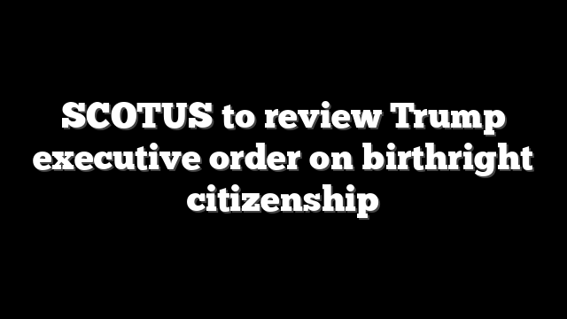 SCOTUS to review Trump executive order on birthright citizenship