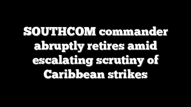 SOUTHCOM commander abruptly retires amid escalating scrutiny of Caribbean strikes