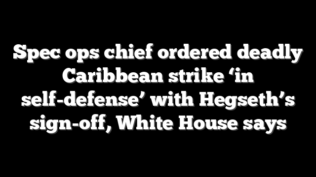 Spec ops chief ordered deadly Caribbean strike ‘in self-defense’ with Hegseth’s sign-off, White House says