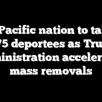 Tiny Pacific nation to take up to 75 deportees as Trump administration accelerates mass removals
