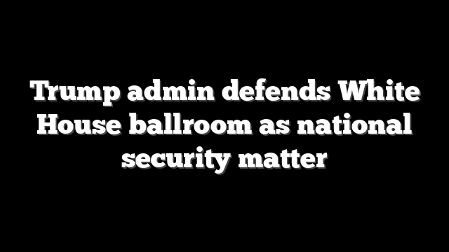 Trump admin defends White House ballroom as national security matter
